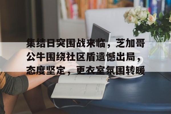 英雄联盟-集结日突围战来临，芝加哥公牛围绕社区盾遗憾出局，态度坚定，更衣室氛围转暖的简单介绍